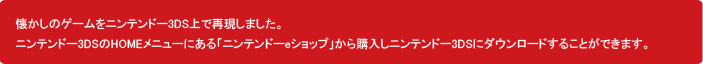 懐かしのゲームをニンテンドー3DS上で再現しました。ニンテンドー3DSのHOMEメニューにある「ニンテンドーeショップ」から購入し、ニンテンドー3DSにダウンロードすることができます。