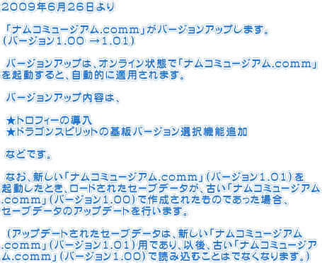 ２００９年６月２６日より
 「ナムコミュージアム.comm」がバージョンアップします。（バージョン1.00 →1.01）
 バージョンアップは、オンライン状態で「ナムコミュージアム.comm」を起動すると、自動的に適用されます。
 バージョンアップ内容は、
 ★トロフィーの導入
 ★ドラゴンスピリットの基板バージョン選択機能追加
 などです。
 なお、新しい「ナムコミュージアム.comm」（バージョン1.01）を
起動したとき、ロードされたセーブデータが、古い「ナムコミュージアム.comm」（バージョン1.00）で作成されたものであった場合、
セーブデータのアップデートを行います。
 （アップデートされたセーブデータは、新しい「ナムコミュージアム.comm」（バージョン1.01）用であり、以後、古い「ナムコミュージアム.comm」（バージョン1.00）で読み込むことはでなくなります。）
