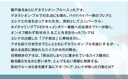 磐戸島をあとにゲネラシオン・ブルへ入ったアオ。ゲネラシオン・ブルでの生活にも慣れ、パイドパイパー隊のフレアとエレナとの息も合ってきた矢先、突如としてユニバーサル・ネイチャリングTVのドキュメンタリー番組への出演オファーが届く。オンオフ構わず取材が入ることを見計らったフレアはエレナの企画した「プチ家出」に興味を示し、アオも成り行き任せで２人とともにゲネラシオン・ブルを後にするが…。雄大な自然に囲まれたスイスが本作の舞台。任務続きのアオは、｢家出のしおり」に書かれているスイス観光に胸を躍らせるかと思いきや、とんでもない事態に発展する。取材クルーから身を隠す為にアオ・フレア・エレナが取った行動とは？