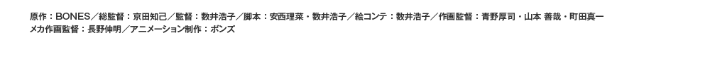 原作：ＢＯＮＥＳ／総監督：京田知己／監督：数井浩子／脚本：安西理菜・数井浩子／絵コンテ：数井浩子／作画監督：青野厚司・山本善哉・町田真一／メカ作画監督：長野伸明／アニメーション制作：ボンズ