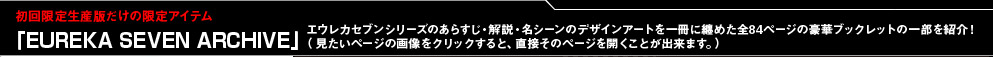 初回限定生産版だけの限定アイテム　「EUREKA SEVEN ARCHIVE」エウレカセブンシリーズのあらすじ・解説・名シーンのデザインアートを一冊に纏めた全84ページの豪華ブックレットの一部を紹介！