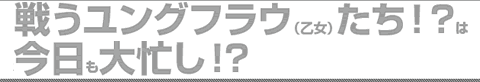 戦うユングフラウ（乙女）たち！？は　今日も大忙し！？