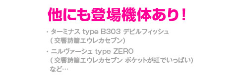 他にも登場機体あり！・ターミナス type B303 デビルフィッシュ（交響詩篇エウレカセブン）・ニルヴァーシュ type ZERO（交響詩篇エウレカセブン ポケットが虹でいっぱい）など…