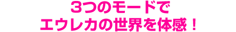 3つのモードでエウレカの世界を体感！