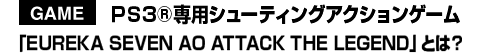 PS3®専用シューティングアクションゲーム「EUREKA SEVEN AO ATTACK THE LEGEND」とは？