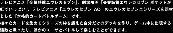 テレビアニメ「交響詩篇エウレカセブン」、
劇場映画「交響詩篇エウレカセブン ポケットが虹でいっぱい」、
テレビアニメ「エウレカセブンAO」のエウレカセブン全シリーズ
を題材とした『本格的カードバトルゲーム』です。

様々なカードを集めてシリーズの枠を超えた自分だけのデッキを
作り、ゲーム中に出現する強敵と戦ったり、ほかのユーザとバトル
して楽しむことができます。
