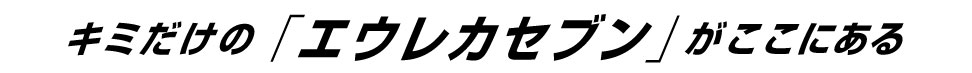キミだけの「エウレカセブン」がここにある