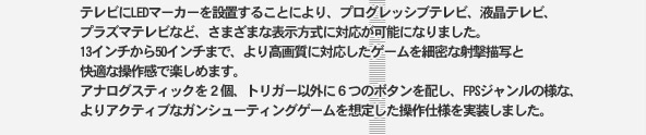 �ƥ�Ӥ�LED�ޡ����������֤��뤳�Ȥˤ�ꡢ�ץ�����å��֥ƥ�ӡ��վ��ƥ�ӡ�
�ץ饺�ޥƥ�Ӥʤɡ����ޤ��ޤ�ɽ���������б�����ǽ�ˤʤ�ޤ�����
13���������50������ޤǡ����������б�������������̩�ʼͷ����̤Ȳ�Ŭ�����ǳڤ���ޤ���
���ʥ������ƥ��å���2�ġ��ȥꥬ���ʳ���6�ĤΥܥ�����ۤ���FPS��������ͤʡ�
��ꥢ���ƥ��֤ʥ��󥷥塼�ƥ��󥰥���������ꤷ�������ͤ�������ޤ�����