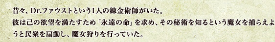 昔々、Dr.ファウストという1人の錬金術師がいた。彼は己の欲望を満たすため「永遠の命」を求め、その秘術を知るという魔女を捕らえようと民衆を扇動し、魔女狩りを行っていた。