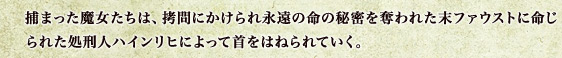 捕まった魔女たちは、拷問にかけられ永遠の命の秘密を奪われた末ファウストに命じられた処刑人ハインリヒによって首をはねられていく。
