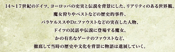 14～17世紀のドイツ、ヨーロッパの史実と伝説を背景にした、リアリティのある世界観。魔女狩りやペストなどの歴史的事件、パラケルススやDr.ファウストなどの実在した人物、ドイツの民話や伝説に登場する魔女、かの有名なゲーテのファウストなど、徹底して当時の歴史や文化を背景に物語は進展していく。