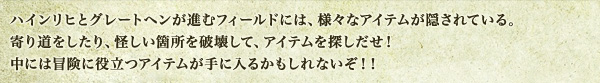 ハインリヒとグレートヘンが進むフィールドには、様々なアイテムが隠されている。寄り道をしたり、怪しい箇所を破壊して、アイテムを探しだせ！中には冒険に役立つアイテムが手に入るかもしれないぞ！！