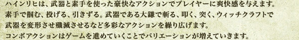 ハインリヒは、武器と素手を使った豪快なアクションでプレイヤーに爽快感を与えます。素手で掴む、投げる、引きずる。武器である大鎌で斬る、叩く、突く、ウィッチクラフトで武器を変形させ殲滅させるなど多彩なアクションを繰り広げます。コンボアクションはゲームを進めていくことでバリエーションが増えていきます。