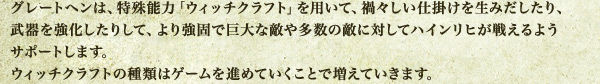 グレートヘンは、特殊能力「ウィッチクラフト」を用いて、禍々しい仕掛けを生みだしたり、武器を強化したりして、より強固で巨大な敵や多数の敵に対してハインリヒが戦えるようサポートします。ウィッチクラフトの種類はゲームを進めていくことで増えていきます。