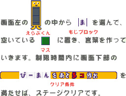 画面左のえらぶくんの中から｢ま｣を選んで、空いているマスに置き、言葉を作っていきます。制限時間内に画面下部のぴーまんをあと5コ作れを満たせば、ステージクリアです。