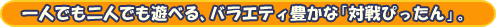 一人でも二人でも遊べる、バラエティ豊かな「対戦ぴったん」。