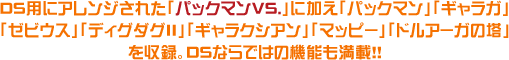 DS�Ѥ˥���󥸤��줿�֥ѥå��ޥ�VS.�פ˲ä��֥ѥå��ޥ�ס֥���饬�ס֥��ӥ����ס֥ǥ�������II�ס֥���饯������ס֥ޥåԡ��ס֥ɥ륢��������פ��Ͽ��DS�ʤ�ǤϤε�ǽ�����ܡ���