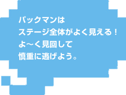 パックマンはステージ全体がよく見える!よ〜く見回して慎重に逃げよう。