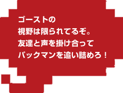 ゴーストの視野は限られてるぞ。友達と声を掛け合ってパックマンを追い詰めろ!