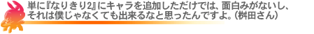 単に『なりきり2』にキャラを追加しただけでは、面白みがないし、それは僕じゃなくても出来きるなと思ったんですよ。(桝田さん)