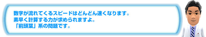 数字が流れてくるスピードはどんどん速くなります。素早く計算する力が求められますよ。「前頭葉」系の問題です。