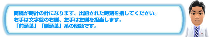 両腕が時計の針になります。出題された時刻を指してください。右手は文字盤の右側、左手は左側を担当します。「前頭葉」「側頭葉」系の問題です。