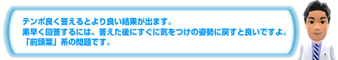 テンポ良く答えるとより良い結果が出ます。素早く回答するには、答えた後にすぐに気をつけの姿勢に戻すと良いですよ。「前頭葉」系の問題です。