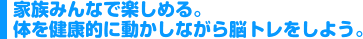 家族みんなで楽しめる。体を健康的に動かしながら脳トレをしよう。