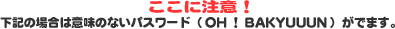 �����ɒ��ӁI ���L�̏ꍇ�͈Ӗ��̂Ȃ��p�X���[�h�iOH�IBAKYUUUN�j���ł܂��B