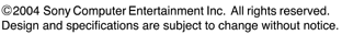 ©2004 Sony Computer Entertainment Inc, All rights reserved. Design and specifications are Subject to change without notice.