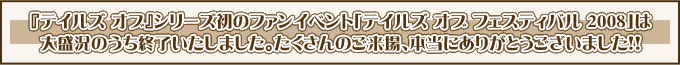 『テイルズ オブ』シリーズ初のファンイベント「テイルズ オブ フェスティバル ２００８」は
大盛況のうち終了いたしました。たくさんのご来場、本当にありがとうございました！！