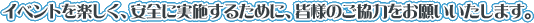 イベントを楽しく、安全に実施するために、皆様のご協力をお願いいたします。