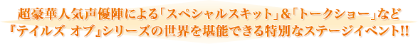 超豪華人気声優陣による「スペシャルスキット」&「トークショー」など
『テイルズ オブ』シリーズの世界を堪能できる特別なステージイベント!!