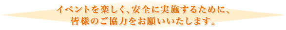 イベントを楽しく、安全に実施するために、皆様のご協力をお願いいたします。