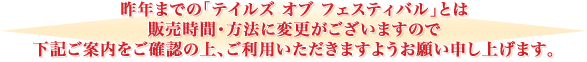 昨年までの「テイルズ オブ フェスティバル」とは販売時間・方法に変更がございますので
下記ご案内をご確認の上、ご利用いただきますようお願い申し上げます。