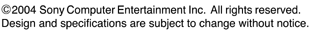 &copy;2004 Sony Computer Entertainment Inc, All rights reserved. Design and specifications are Subject to change without notice.
