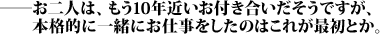 ――お二人は、もう10年近いお付き合いだそうですが、本格的に一緒にお仕事をしたのはこれが最初とか。