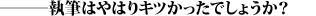 ―――執筆はやはりキツかったでしょうか?