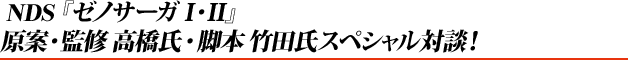 NDS『ゼノサーガI・II』 原案・監修高橋氏・脚本竹田氏スペシャル対談!