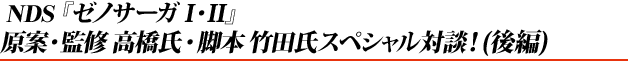 NDS『ゼノサーガI・II』 原案・監修高橋氏・脚本竹田氏スペシャル対談!(後編)