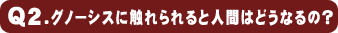 Q2.グノーシスに触れられると人間はどうなるの?