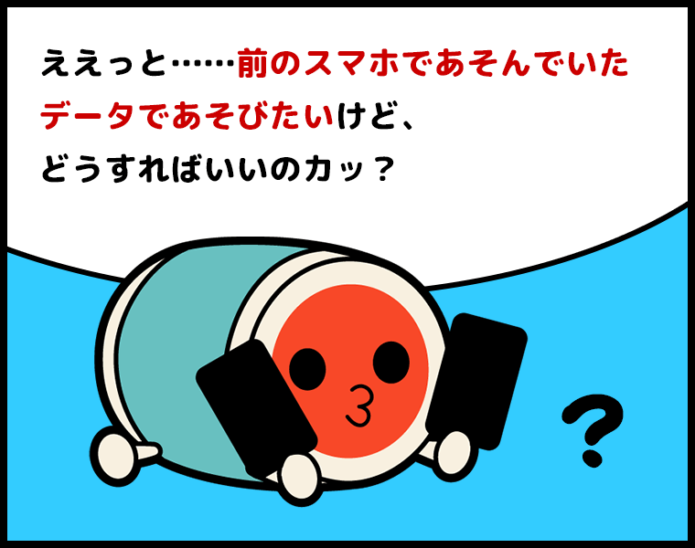 ②どんちゃん「ええっと……前のスマホであそんでいたデータであそびたいけど、どうすればいいのカッ？」