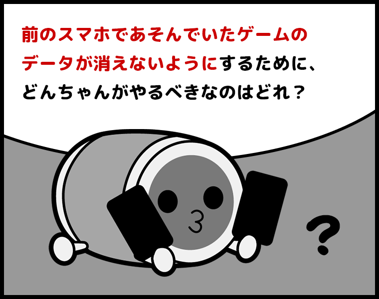 ③前のスマホであそんでいたゲームのデータが消えないようにするために、どんちゃんがやるべきなのはどれ？