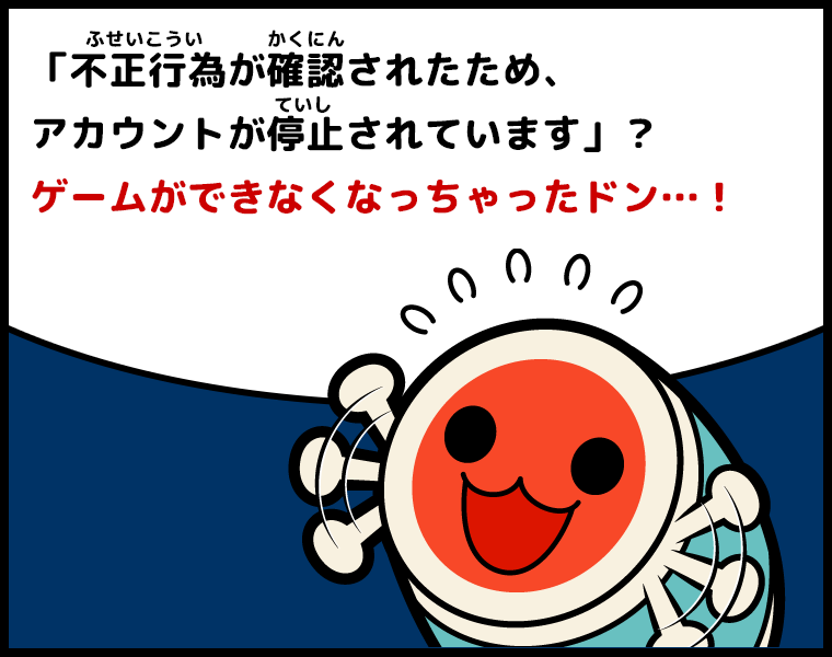 ③どんちゃん「不正行為（ふせいこうい）が確認（かくにん）されたためアカウントが停止(ていし)されています」？ゲームができなくなっちゃったドン…！