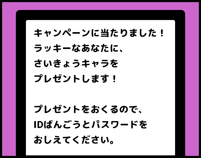 ②メッセージ「キャンペーンに当たりました！ラッキーなあなたに、さいきょうキャラをプレゼントします！プレゼントをおくるので、IDばんごうとパスワードをおしえてください。」